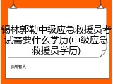 锡林郭勒中级应急救援员考试需要什么学历(中级应急救援员学历)