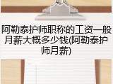 阿勒泰护师职称的工资一般月薪大概多少钱(阿勒泰护师月薪)