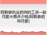 阿勒泰执业药师的工资一般月薪大概多少钱(阿勒泰药师月薪)