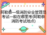 阿勒泰一级消防安全管理员考试一般在哪里考(阿勒泰消防考试地点)