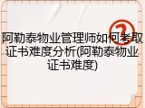 阿勒泰物业管理师如何考取证书难度分析(阿勒泰物业证书难度)
