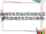 曲靖劳务员培训机构排名及费用(曲靖劳务员培训费用)