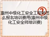 惠州中级化工安全工程师怎么报名培训费用(惠州中级化工安全师培训费)