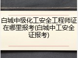 白城中级化工安全工程师证在哪里报考(白城中工安全证报考)