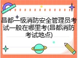 昌都一级消防安全管理员考试一般在哪里考(昌都消防考试地点)