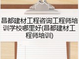 昌都建材工程咨询工程师培训学校哪里好(昌都建材工程师培训)