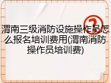 渭南三级消防设施操作员怎么报名培训费用(渭南消防操作员培训费)
