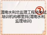 渭南水利总监理工程师考试培训机构哪里找(渭南水利监理培训)