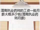 渭南执业药师的工资一般月薪大概多少钱(渭南执业药师月薪)