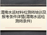 渭南水运材料检测师培训及报考条件详情(渭南水运检测师条件)