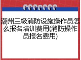 潮州三级消防设施操作员怎么报名培训费用(消防操作员报名费用)