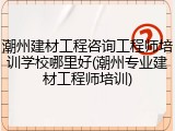 潮州建材工程咨询工程师培训学校哪里好(潮州专业建材工程师培训)