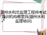 潮州水利总监理工程师考试培训机构哪里找(潮州水利监理培训)