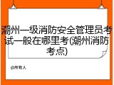 潮州一级消防安全管理员考试一般在哪里考(潮州消防考点)