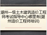 潮州一级土木建筑造价工程师考试指导中心哪里有(潮州造价工程师培训)