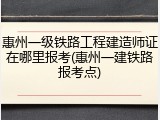 惠州一级铁路工程建造师证在哪里报考(惠州一建铁路报考点)