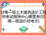 甘南一级土木建筑造价工程师考试指导中心哪里有(甘南一级造价师考点)