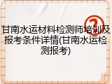甘南水运材料检测师培训及报考条件详情(甘南水运检测报考)