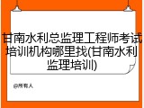 甘南水利总监理工程师考试培训机构哪里找(甘南水利监理培训)