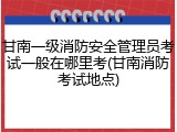 甘南一级消防安全管理员考试一般在哪里考(甘南消防考试地点)