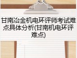甘南冶金机电环评师考试难点具体分析(甘南机电环评难点)