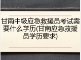 甘南中级应急救援员考试需要什么学历(甘南应急救援员学历要求)