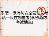 孝感一级消防安全管理员考试一般在哪里考(孝感消防考试地点)