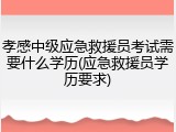 孝感中级应急救援员考试需要什么学历(应急救援员学历要求)