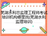 芜湖水利总监理工程师考试培训机构哪里找(芜湖水利监理培训)
