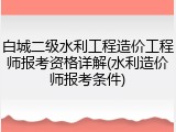 白城二级水利工程造价工程师报考资格详解(水利造价师报考条件)