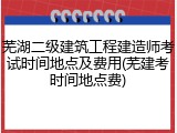 芜湖二级建筑工程建造师考试时间地点及费用(芜建考时间地点费)