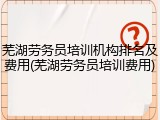 芜湖劳务员培训机构排名及费用(芜湖劳务员培训费用)