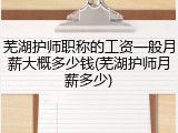 芜湖护师职称的工资一般月薪大概多少钱(芜湖护师月薪多少)