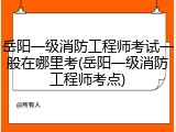 岳阳一级消防工程师考试一般在哪里考(岳阳一级消防工程师考点)
