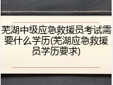 芜湖中级应急救援员考试需要什么学历(芜湖应急救援员学历要求)