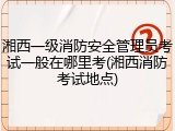 湘西一级消防安全管理员考试一般在哪里考(湘西消防考试地点)