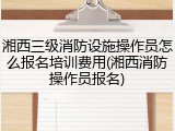 湘西三级消防设施操作员怎么报名培训费用(湘西消防操作员报名)