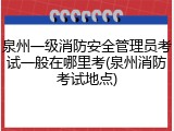 泉州一级消防安全管理员考试一般在哪里考(泉州消防考试地点)