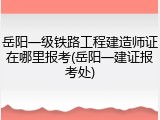 岳阳一级铁路工程建造师证在哪里报考(岳阳一建证报考处)