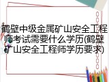 鹤壁中级金属矿山安全工程师考试需要什么学历(鹤壁矿山安全工程师学历要求)