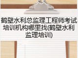 鹤壁水利总监理工程师考试培训机构哪里找(鹤壁水利监理培训)