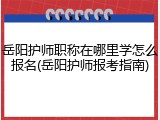 岳阳护师职称在哪里学怎么报名(岳阳护师报考指南)