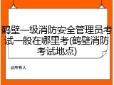 鹤壁一级消防安全管理员考试一般在哪里考(鹤壁消防考试地点)