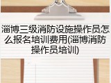 淄博三级消防设施操作员怎么报名培训费用(淄博消防操作员培训)