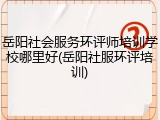 岳阳社会服务环评师培训学校哪里好(岳阳社服环评培训)
