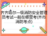 齐齐哈尔一级消防安全管理员考试一般在哪里考(齐市消防考点)
