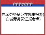 白城劳务员证在哪里报考(白城劳务员证报考点)