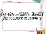 齐齐哈尔三级消防设施操作员怎么报名培训费用()