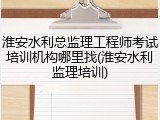 淮安水利总监理工程师考试培训机构哪里找(淮安水利监理培训)