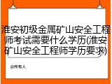 淮安初级金属矿山安全工程师考试需要什么学历(淮安矿山安全工程师学历要求)